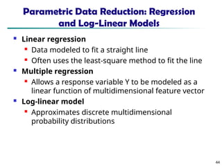 44
Parametric Data Reduction: Regression
and Log-Linear Models
 Linear regression
 Data modeled to fit a straight line
 Often uses the least-square method to fit the line
 Multiple regression
 Allows a response variable Y to be modeled as a
linear function of multidimensional feature vector
 Log-linear model
 Approximates discrete multidimensional
probability distributions
 