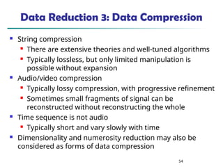 54
Data Reduction 3: Data Compression
 String compression
 There are extensive theories and well-tuned algorithms
 Typically lossless, but only limited manipulation is
possible without expansion
 Audio/video compression
 Typically lossy compression, with progressive refinement
 Sometimes small fragments of signal can be
reconstructed without reconstructing the whole
 Time sequence is not audio
 Typically short and vary slowly with time
 Dimensionality and numerosity reduction may also be
considered as forms of data compression
 