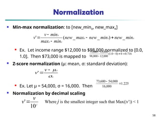 58
Normalization
 Min-max normalization: to [new_minA, new_maxA]
 Ex. Let income range $12,000 to $98,000 normalized to [0.0,
1.0]. Then $73,000 is mapped to
 Z-score normalization (μ: mean, σ: standard deviation):
 Ex. Let μ = 54,000, σ = 16,000. Then
 Normalization by decimal scaling
716
.
0
0
)
0
0
.
1
(
000
,
12
000
,
98
000
,
12
600
,
73





A
A
A
A
A
A
min
new
min
new
max
new
min
max
min
v
v _
)
_
_
(
' 




A
A
v
v




'
j
v
v
10
' Where j is the smallest integer such that Max(|ν’|) < 1
225
.
1
000
,
16
000
,
54
600
,
73


 