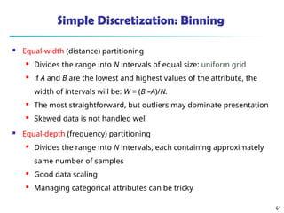 61
Simple Discretization: Binning
 Equal-width (distance) partitioning
 Divides the range into N intervals of equal size: uniform grid
 if A and B are the lowest and highest values of the attribute, the
width of intervals will be: W = (B –A)/N.
 The most straightforward, but outliers may dominate presentation

Skewed data is not handled well
 Equal-depth (frequency) partitioning
 Divides the range into N intervals, each containing approximately
same number of samples
 Good data scaling

Managing categorical attributes can be tricky
 