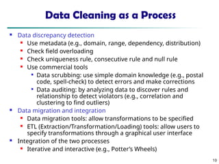10
Data Cleaning as a Process
 Data discrepancy detection
 Use metadata (e.g., domain, range, dependency, distribution)
 Check field overloading
 Check uniqueness rule, consecutive rule and null rule
 Use commercial tools

Data scrubbing: use simple domain knowledge (e.g., postal
code, spell-check) to detect errors and make corrections

Data auditing: by analyzing data to discover rules and
relationship to detect violators (e.g., correlation and
clustering to find outliers)
 Data migration and integration
 Data migration tools: allow transformations to be specified
 ETL (Extraction/Transformation/Loading) tools: allow users to
specify transformations through a graphical user interface
 Integration of the two processes
 Iterative and interactive (e.g., Potter’s Wheels)
 