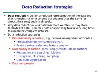 21
Data Reduction Strategies
 Data reduction: Obtain a reduced representation of the data set
that is much smaller in volume but yet produces the same (or
almost the same) analytical results
 Why data reduction? — A database/data warehouse may store
terabytes of data. Complex data analysis may take a very long time
to run on the complete data set.
 Data reduction strategies
 Dimensionality reduction, e.g., remove unimportant attributes

Principal Components Analysis (PCA)

Feature subset selection, feature creation
 Numerosity reduction (some simply call it: Data Reduction)

Regression and Log-Linear Models

Histograms, clustering, sampling

Data cube aggregation
 Data compression
 