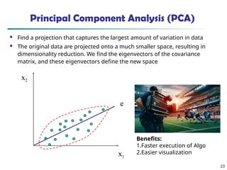 23
x2
x1
e
Principal Component Analysis (PCA)
 Find a projection that captures the largest amount of variation in data
 The original data are projected onto a much smaller space, resulting in
dimensionality reduction. We find the eigenvectors of the covariance
matrix, and these eigenvectors define the new space
Benefits:
1.Faster execution of Algo
2.Easier visualization
 