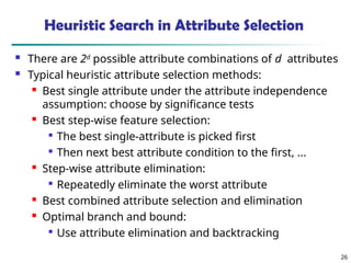 26
Heuristic Search in Attribute Selection
 There are 2d
possible attribute combinations of d attributes
 Typical heuristic attribute selection methods:
 Best single attribute under the attribute independence
assumption: choose by significance tests
 Best step-wise feature selection:

The best single-attribute is picked first

Then next best attribute condition to the first, ...
 Step-wise attribute elimination:

Repeatedly eliminate the worst attribute
 Best combined attribute selection and elimination
 Optimal branch and bound:

Use attribute elimination and backtracking
 