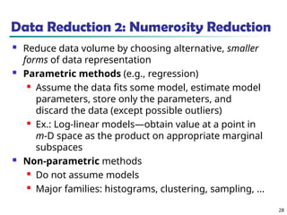 28
Data Reduction 2: Numerosity Reduction
 Reduce data volume by choosing alternative, smaller
forms of data representation
 Parametric methods (e.g., regression)
 Assume the data fits some model, estimate model
parameters, store only the parameters, and
discard the data (except possible outliers)
 Ex.: Log-linear models—obtain value at a point in
m-D space as the product on appropriate marginal
subspaces
 Non-parametric methods
 Do not assume models
 Major families: histograms, clustering, sampling, …
 