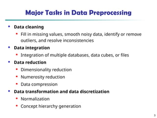 3
Major Tasks in Data Preprocessing
 Data cleaning

Fill in missing values, smooth noisy data, identify or remove
outliers, and resolve inconsistencies
 Data integration
 Integration of multiple databases, data cubes, or files
 Data reduction

Dimensionality reduction
 Numerosity reduction
 Data compression
 Data transformation and data discretization

Normalization

Concept hierarchy generation
 