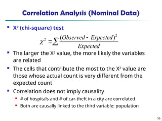 56
Correlation Analysis (Nominal Data)
 Χ2
(chi-square) test
 The larger the Χ2
value, the more likely the variables
are related
 The cells that contribute the most to the Χ2
value are
those whose actual count is very different from the
expected count
 Correlation does not imply causality
 # of hospitals and # of car-theft in a city are correlated
 Both are causally linked to the third variable: population



Expected
Expected
Observed 2
2 )
(

 
