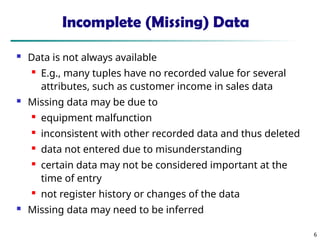 6
Incomplete (Missing) Data
 Data is not always available

E.g., many tuples have no recorded value for several
attributes, such as customer income in sales data
 Missing data may be due to
 equipment malfunction

inconsistent with other recorded data and thus deleted
 data not entered due to misunderstanding
 certain data may not be considered important at the
time of entry

not register history or changes of the data
 Missing data may need to be inferred
 