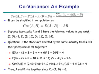 Co-Variance: An Example
 It can be simplified in computation as
 Suppose two stocks A and B have the following values in one week:
(2, 5), (3, 8), (5, 10), (4, 11), (6, 14).
 Question: If the stocks are affected by the same industry trends, will
their prices rise or fall together?
 E(A) = (2 + 3 + 5 + 4 + 6)/ 5 = 20/5 = 4
 E(B) = (5 + 8 + 10 + 11 + 14) /5 = 48/5 = 9.6
 Cov(A,B) = (2×5+3×8+5×10+4×11+6×14)/5 − 4 × 9.6 = 4
 Thus, A and B rise together since Cov(A, B) > 0.
 