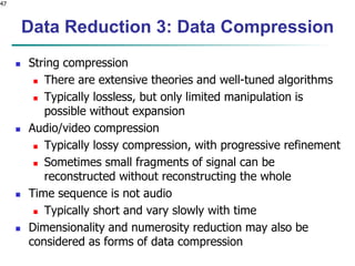 47
Data Reduction 3: Data Compression
 String compression
 There are extensive theories and well-tuned algorithms
 Typically lossless, but only limited manipulation is
possible without expansion
 Audio/video compression
 Typically lossy compression, with progressive refinement
 Sometimes small fragments of signal can be
reconstructed without reconstructing the whole
 Time sequence is not audio
 Typically short and vary slowly with time
 Dimensionality and numerosity reduction may also be
considered as forms of data compression
 