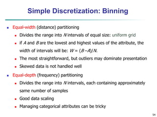 54
Simple Discretization: Binning
 Equal-width (distance) partitioning
 Divides the range into N intervals of equal size: uniform grid
 if A and B are the lowest and highest values of the attribute, the
width of intervals will be: W = (B –A)/N.
 The most straightforward, but outliers may dominate presentation
 Skewed data is not handled well
 Equal-depth (frequency) partitioning
 Divides the range into N intervals, each containing approximately
same number of samples
 Good data scaling
 Managing categorical attributes can be tricky
 