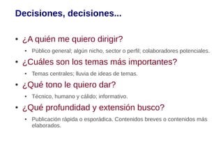 Decisiones, decisiones...

●   ¿A quién me quiero dirigir?
    ●   Público general; algún nicho, sector o perfil; colaboradores potenciales.
●   ¿Cuáles son los temas más importantes?
    ●   Temas centrales; lluvia de ideas de temas.
●   ¿Qué tono le quiero dar?
    ●   Técnico, humano y cálido; informativo.
●   ¿Qué profundidad y extensión busco?
    ●   Publicación rápida o esporádica. Contenidos breves o contenidos más
        elaborados.
 