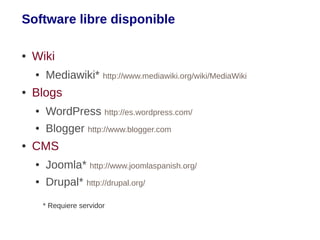Software libre disponible

●   Wiki
    ●   Mediawiki* http://www.mediawiki.org/wiki/MediaWiki
●   Blogs
    ●   WordPress http://es.wordpress.com/
    ●   Blogger http://www.blogger.com
●   CMS
    ●   Joomla* http://www.joomlaspanish.org/
    ●   Drupal* http://drupal.org/
        * Requiere servidor
 