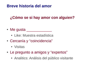 Breve historia del amor

    ¿Cómo se si hay amor con alguien?

●   Me gusta ____________
    ●   Like: Muestra estadística
●   Cercanía y “coincidencia”
    ●   Visitas
●   Le pregunto a amigos y “expertos”
    ●   Analitics: Análisis del público visitante
 
