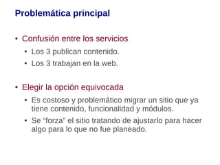 Problemática principal

●   Confusión entre los servicios
    ●   Los 3 publican contenido.
    ●   Los 3 trabajan en la web.

●   Elegir la opción equivocada
    ●   Es costoso y problemático migrar un sitio que ya
        tiene contenido, funcionalidad y módulos.
    ●   Se “forza” el sitio tratando de ajustarlo para hacer
        algo para lo que no fue planeado.
 