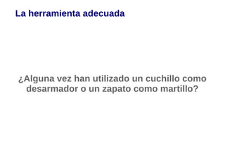 La herramienta adecuada




¿Alguna vez han utilizado un cuchillo como
 desarmador o un zapato como martillo?
 