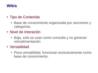 Wikis

●   Tipo de Contenido
    ●   Base de conocimiento organizada por secciones y
        categorías.
●   Nivel de Interación
    ●   Bajo, solo se usan como consulta y no generan
        retroalimentación
●   Versatilidad
    ●   Poca versatilidad, funcionan exclusivamente como
        base de conocimiento.
 