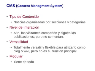 CMS (Content Managment System)

●   Tipo de Contenido
    ●   Noticias organizadas por secciones y categorías
●   Nivel de Interación
    ●   Alto, los visitantes comparten y siguen las
        publicaciones; pero no comentan.
●   Versatilidad
    ●   Totalmente versatil y flexible para utilizarlo como
        blog o wiki, pero no es su función principal.
●   Modular
    ●   Tiene de todo
 