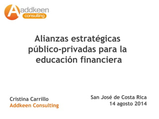 Alianzas estratégicas 
público-privadas para la 
educación financiera 
San José de Costa Rica 
14 agosto 2014 
Cristina Carrillo 
Addkeen Consulting 
 