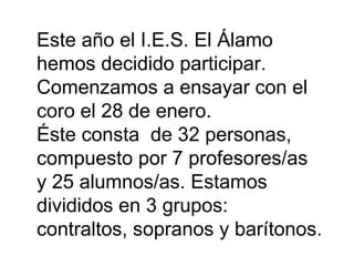 Este año el I.E.S. El Álamo hemos decidido participar. Comenzamos a ensayar con el coro el 28 de enero. Éste consta de 32 personas, compuesto por 7 profesores/as y 25 alumnos/as. Estamos divididos en 3 grupos: contraltos, sopranos y barítonos.