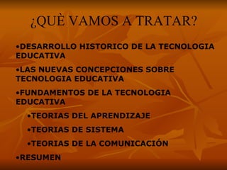¿QUÈ VAMOS A TRATAR? DESARROLLO HISTORICO DE LA TECNOLOGIA EDUCATIVA  LAS NUEVAS CONCEPCIONES SOBRE TECNOLOGIA EDUCATIVA FUNDAMENTOS DE LA TECNOLOGIA EDUCATIVA  TEORIAS DEL APRENDIZAJE TEORIAS DE SISTEMA TEORIAS DE LA COMUNICACIÓN  RESUMEN 