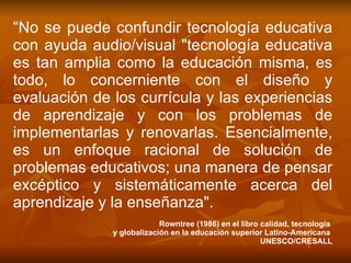 “ No se puede confundir tecnología educativa con ayuda audio/visual "tecnología educativa es tan amplia como la educación misma, es todo, lo concerniente con el diseño y evaluación de los currícula y las experiencias de aprendizaje y con los problemas de implementarlas y renovarlas. Esencialmente, es un enfoque racional de solución de problemas educativos; una manera de pensar excéptico y sistemáticamente acerca del aprendizaje y la enseñanza". Rowntree (1986) en el libro calidad, tecnología  y globalización en la educación superior Latino-Americana  UNESCO/CRESALL 