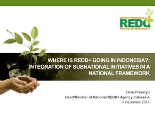 WHERE IS REDD+ GOING IN INDONESIA?: 
INTEGRATION OF SUBNATIONAL INITIATIVES IN A 
NATIONAL FRAMEWORK 
Heru Prasetyo 
Head/Minister of National REDD+ Agency Indonesia 
5 December 2014 
 