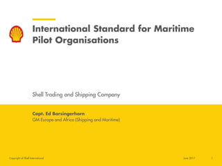 Copyright of Shell International
International Standard for Maritime
Pilot Organisations
Shell Trading and Shipping Company
Capt. Ed Barsingerhorn
GM Europe and Africa (Shipping and Maritime)
1June 2017
 