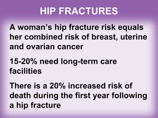 A woman’s hip fracture risk equals
her combined risk of breast, uterine
and ovarian cancer
15-20% need long-term care
facilities
There is a 20% increased risk of
death during the first year following
a hip fracture
HIP FRACTURES
 