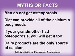 MYTHS OR FACTS
Men do not get osteoporosis
Diet can provide all of the calcium a
body needs
If your grandmother had
osteoporosis, you will get it too
Dairy products are the only source
of calcium
Activity – Myths or Facts About Osteoporosis
 