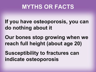 MYTHS OR FACTS
If you have osteoporosis, you can
do nothing about it
Our bones stop growing when we
reach full height (about age 20)
Susceptibility to fractures can
indicate osteoporosis
 