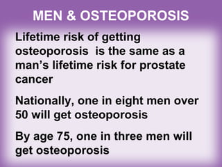 MEN & OSTEOPOROSIS
Lifetime risk of getting
osteoporosis is the same as a
man’s lifetime risk for prostate
cancer
Nationally, one in eight men over
50 will get osteoporosis
By age 75, one in three men will
get osteoporosis
 