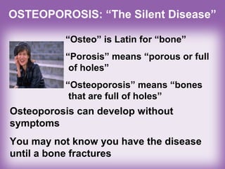 OSTEOPOROSIS: “The Silent Disease”
“Osteo” is Latin for “bone”
“Porosis” means “porous or full
of holes”
“Osteoporosis” means “bones
that are full of holes”
Osteoporosis can develop without
symptoms
You may not know you have the disease
until a bone fractures
 
