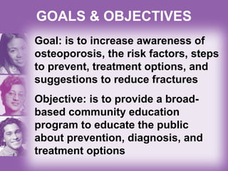 GOALS & OBJECTIVES
Goal: is to increase awareness of
osteoporosis, the risk factors, steps
to prevent, treatment options, and
suggestions to reduce fractures
Objective: is to provide a broad-
based community education
program to educate the public
about prevention, diagnosis, and
treatment options
 
