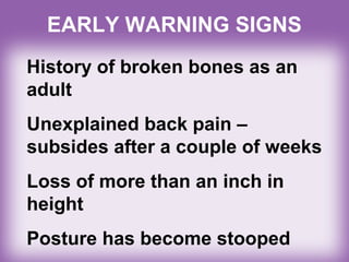 EARLY WARNING SIGNS
History of broken bones as an
adult
Unexplained back pain –
subsides after a couple of weeks
Loss of more than an inch in
height
Posture has become stooped
 
