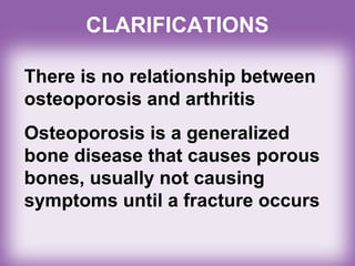 CLARIFICATIONS
There is no relationship between
osteoporosis and arthritis
Osteoporosis is a generalized
bone disease that causes porous
bones, usually not causing
symptoms until a fracture occurs
 