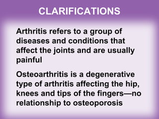Arthritis refers to a group of
diseases and conditions that
affect the joints and are usually
painful
Osteoarthritis is a degenerative
type of arthritis affecting the hip,
knees and tips of the fingers—no
relationship to osteoporosis
CLARIFICATIONS
 