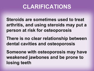 Steroids are sometimes used to treat
arthritis, and using steroids may put a
person at risk for osteoporosis
There is no clear relationship between
dental cavities and osteoporosis
Someone with osteoporosis may have
weakened jawbones and be prone to
losing teeth
CLARIFICATIONS
 