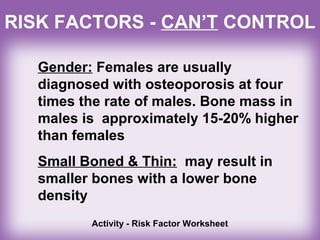 RISK FACTORS - CAN’T CONTROL
Gender: Females are usually
diagnosed with osteoporosis at four
times the rate of males. Bone mass in
males is approximately 15-20% higher
than females
Small Boned & Thin: may result in
smaller bones with a lower bone
density
Activity - Risk Factor Worksheet
 