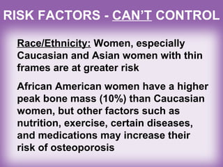 RISK FACTORS - CAN’T CONTROL
Race/Ethnicity: Women, especially
Caucasian and Asian women with thin
frames are at greater risk
African American women have a higher
peak bone mass (10%) than Caucasian
women, but other factors such as
nutrition, exercise, certain diseases,
and medications may increase their
risk of osteoporosis
 