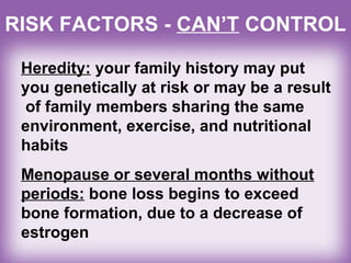 RISK FACTORS - CAN’T CONTROL
Heredity: your family history may put
you genetically at risk or may be a result
of family members sharing the same
environment, exercise, and nutritional
habits
Menopause or several months without
periods: bone loss begins to exceed
bone formation, due to a decrease of
estrogen
 