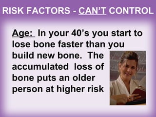 Age: In your 40’s you start to
lose bone faster than you
build new bone. The
accumulated loss of
bone puts an older
person at higher risk
RISK FACTORS - CAN’T CONTROL
 