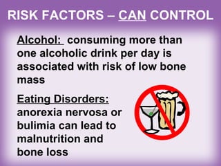 Alcohol: consuming more than
one alcoholic drink per day is
associated with risk of low bone
mass
RISK FACTORS – CAN CONTROL
Eating Disorders:
anorexia nervosa or
bulimia can lead to
malnutrition and
bone loss
 