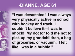 -DIANNE, AGE 61
“I was devastated! I was always
very physically active in school
with hockey and track. I
couldn’t believe it—I was in
shock! My doctor told me not to
pick up my grandchildren, a bag
of groceries, or vacuum. I felt
like I was in a bubble.”
 