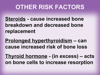 OTHER RISK FACTORS
Steroids - cause increased bone
breakdown and decreased bone
replacement
Prolonged hyperthyroidism – can
cause increased risk of bone loss
Thyroid hormone - (in excess) – acts
on bone cells to increase resorption
 