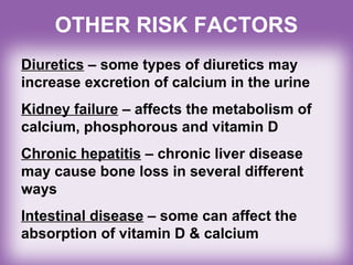 Diuretics – some types of diuretics may
increase excretion of calcium in the urine
Kidney failure – affects the metabolism of
calcium, phosphorous and vitamin D
Chronic hepatitis – chronic liver disease
may cause bone loss in several different
ways
Intestinal disease – some can affect the
absorption of vitamin D & calcium
OTHER RISK FACTORS
 