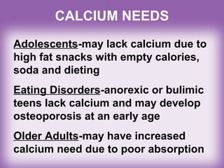 CALCIUM NEEDS
Adolescents-may lack calcium due to
high fat snacks with empty calories,
soda and dieting
Eating Disorders-anorexic or bulimic
teens lack calcium and may develop
osteoporosis at an early age
Older Adults-may have increased
calcium need due to poor absorption
 