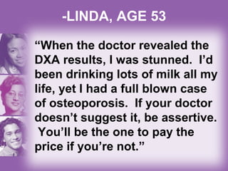-LINDA, AGE 53
“When the doctor revealed the
DXA results, I was stunned. I’d
been drinking lots of milk all my
life, yet I had a full blown case
of osteoporosis. If your doctor
doesn’t suggest it, be assertive.
You’ll be the one to pay the
price if you’re not.”
 