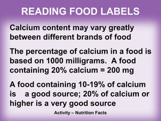 READING FOOD LABELS
Calcium content may vary greatly
between different brands of food
The percentage of calcium in a food is
based on 1000 milligrams. A food
containing 20% calcium = 200 mg
A food containing 10-19% of calcium
is a good source; 20% of calcium or
higher is a very good source
Activity – Nutrition Facts
 