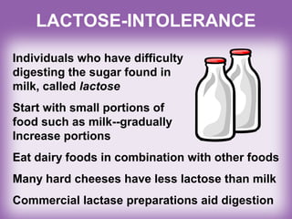 LACTOSE-INTOLERANCE
Individuals who have difficulty
digesting the sugar found in
milk, called lactose
Start with small portions of
food such as milk--gradually
Increase portions
Eat dairy foods in combination with other foods
Many hard cheeses have less lactose than milk
Commercial lactase preparations aid digestion
 